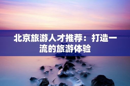北京旅游人才推荐：打造一流的旅游体验