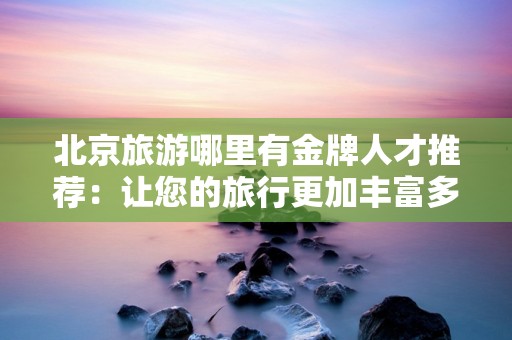 北京旅游哪里有金牌人才推荐：让您的旅行更加丰富多彩