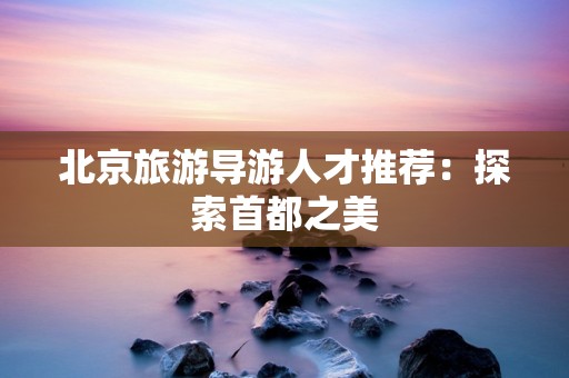 北京旅游导游人才推荐：探索首都之美