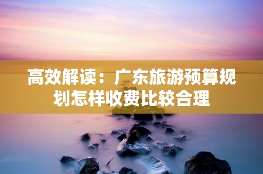 高效解读：广东旅游预算规划怎样收费比较合理