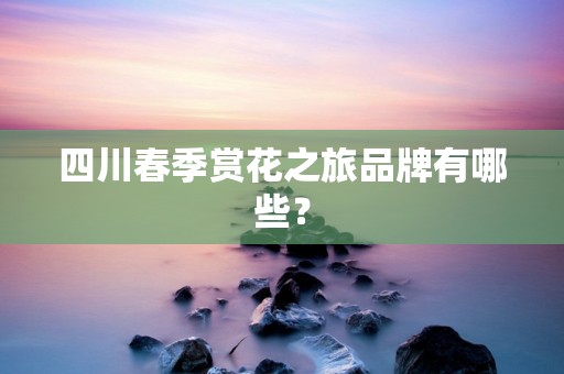 四川春季赏花之旅品牌有哪些？