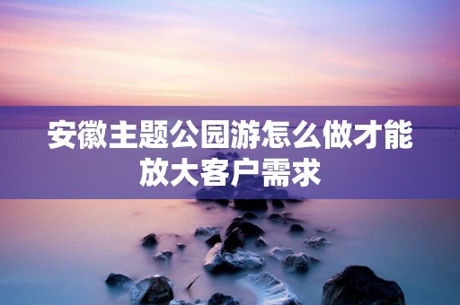 安徽主题公园游怎么做才能放大客户需求