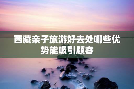 西藏亲子旅游好去处哪些优势能吸引顾客