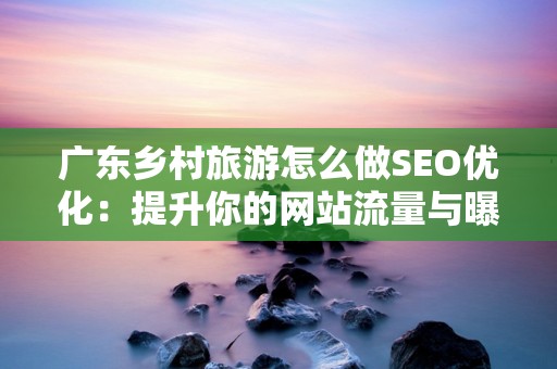 广东乡村旅游怎么做SEO优化：提升你的网站流量与曝光率