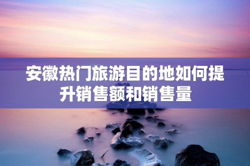 安徽热门旅游目的地如何提升销售额和销售量