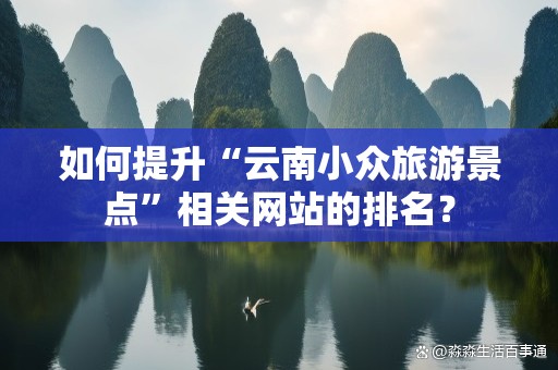 如何提升“云南小众旅游景点”相关网站的排名？