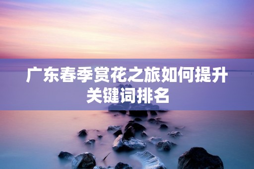 广东春季赏花之旅如何提升关键词排名