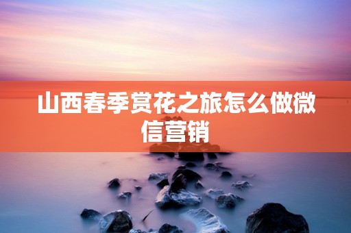 山西春季赏花之旅怎么做微信营销