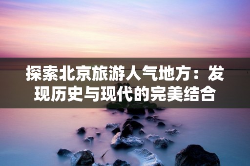 探索北京旅游人气地方：发现历史与现代的完美结合