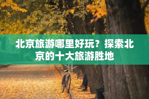 北京旅游哪里好玩？探索北京的十大旅游胜地